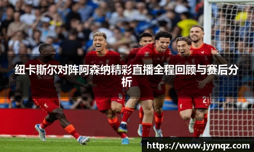 纽卡斯尔对阵阿森纳精彩直播全程回顾与赛后分析