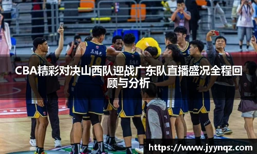 CBA精彩对决山西队迎战广东队直播盛况全程回顾与分析
